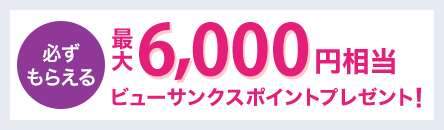 必ずもらえる 最大6,000円相当のビューサンクスポイントプレゼント!