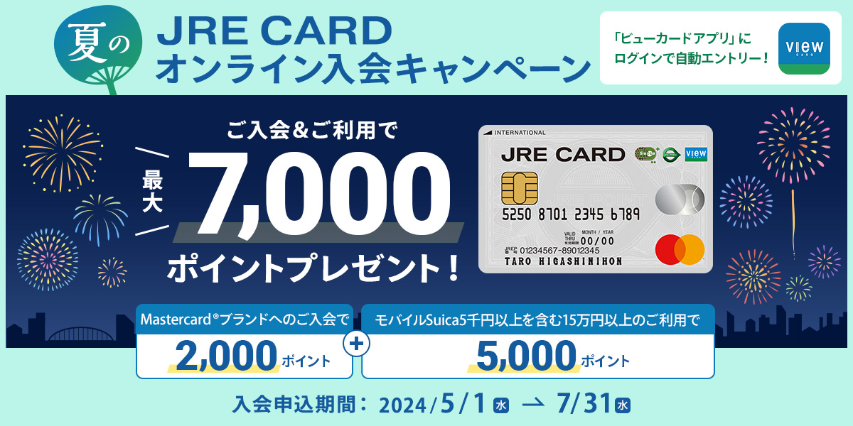 JRE CARD 夏のオンライン入会キャンペーン 「ビューカードアプリ」にログインで自動エントリー！ ご入会＆ご利用で最大7,000ポイントプレゼント！ Mastercardブランドへのご入会で2,000ポイント＋モバイルSuica5千円以上を含む15万円以上のご利用で5,000ポイント 入会申込期間：2024年5月1日（水）～7月31日（水）