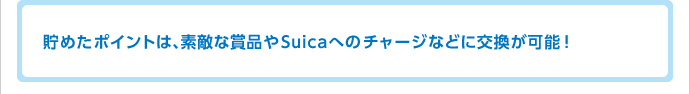 貯めたポイントは、素敵な賞品やSuicaへのチャージなどに交換が可能!
