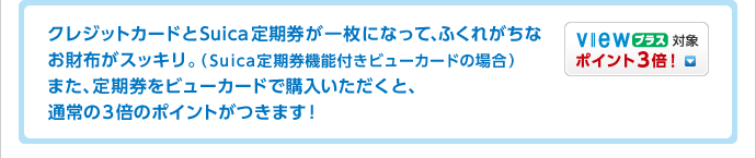 クレジットカードとSuica定期券が一枚になって、ふくれがちなお財布がスッキリ。(Suica定期券機能付きビューカードの場合)また、定期券をビューカードで購入いただくと、通常の3倍のポイントがつきます!
