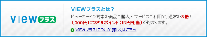 VIEWプラスとは?ビューカードで対象の商品ご購入・サービスご利用で、通常の3倍!1,000円につき6ポイント(15円相当)が貯まります。