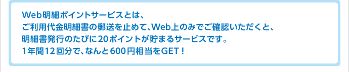 Web明細ポイントサービスとは、ご利用代金明細書の郵送を止めて、Web上のみでご確認いただくと、明細書発行のたびに20ポイントが貯まるサービスです。1年間12回分で、なんと600円相当をGET!