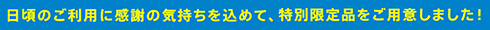 日頃のご利用に感謝の気持ちを込めて、特別限定品をご用意しました!