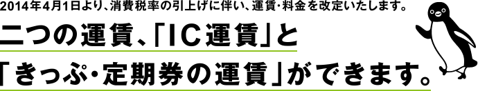 2014年4月1日より、消費税率の引上げに伴い、運賃・料金を改定いたします。二つの運賃、「IC運賃」と「きっぷ・定期券の運賃」ができます。