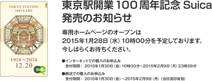 東京駅開業100周年記念Suica 発売のお知らせ　専用ホームページのオープンは2015年1月28日（水）10時00分を予定しております。今しばらくお待ちください。インターネットでの購入のお申込み　受付期間：2015年1月30日（金）10時00分～2015年2月9日（月）23時59分　郵送での購入のお申込み　受付期間：2015年1月30日（金）～2015年2月9日（月）（当日消印有効）