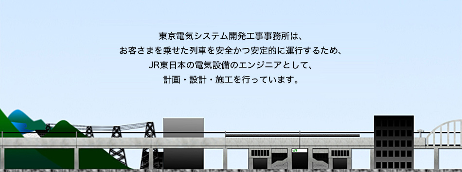 東京電気システム開発工事事務所は、お客さまを乗せた列車を安全かつ安定的に運行するため、JR東日本の電気設備のエンジニアとして、計画・設計・施工を行っています。