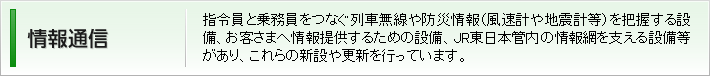 情報通信:指令員と乗務員をつなぐ列車無線や防災情報(風速計や地震計等)を把握する設備、お客さまへ情報提供するための設備、JR東日本管内の情報網を支える設備等があり、これらの新設や更新を行っています。