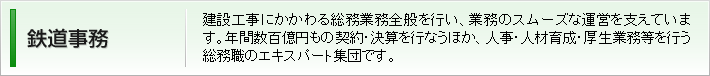 鉄道事務:建設工事にかかわる総務業務全般を行い、業務のスムーズな運営を支えています。年間数百億円もの契約・決算を行なうほか、人事・人材育成・厚生業務等を行う総務職のエキスパート集団です。