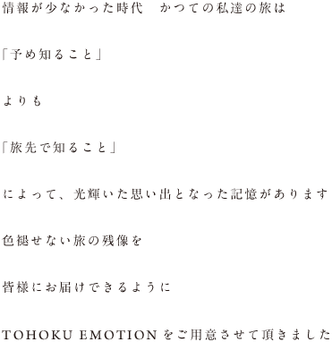 情報が少なかった時代 かつての私達の旅は 「予め知ること」 よりも 「旅先で知ること」 によって、光輝いた思い出となった記憶があります 色褪せない旅の残像を 皆様にお届けできるように TOHOKU EMOTIONをご用意させて頂きました。