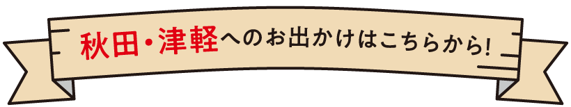 秋田・津軽へのお出かけはこちらから！