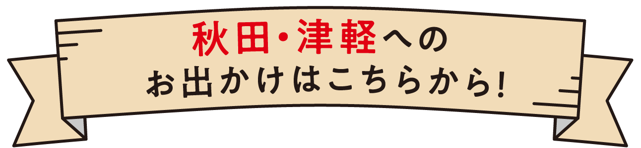 秋田・津軽へのお出かけはこちらから！