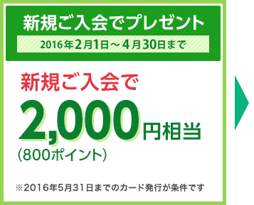 新規ご入会でプレゼント 2016年2月1日～4月30日まで　新規ご入会で2,000円相当（800ポイント） ※2016年5月31日までのカード発行が条件です