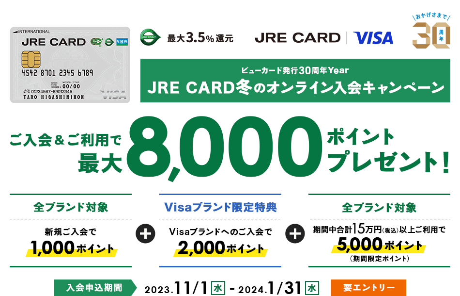JRE POINT 最大3.5％還元 JRE CARD　ビューカード30周年Year JRE CARD 冬のオンライン入会キャンペーン ご入会＆ご利用で最大8,000ポイントプレゼント！　［全ブランド対象］新規ご入会で1,000ポイント　［Visaブランド対象］Visaブランドへのご入会で2,000ポイント　［全ブランド対象］期間中合計15万円（税込）以上ご利用で5,000ポイント（期間限定ポイント）　入会申込期間：2023年11月1日（火）～2024年1月31日（水）要エントリー