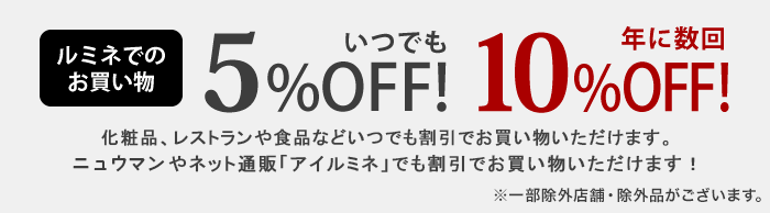 ルミネでのお買い物　いつでも5%OFF！ 年に数回10%OFF！　化粧品、レストランや食品などいつでも割引でお買い物いただけます。ニュウマンやネット通販アイルミネでも割引でお買い物いただけます！ ※一部除外店舗・除外品がございます。