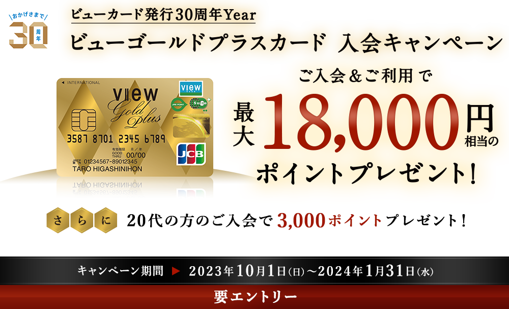 ビューカード発行30周年Year ビューゴールドプラスカード 入会キャンペーン　ご入会＆ご利用で最大18,000円相当のポイントプレゼント！　さらに20代の方のご入会で3,000ポイントプレゼント！　キャンペーン期間 2023年10月1日（日）～2024年1月31日（水）　要エントリー
