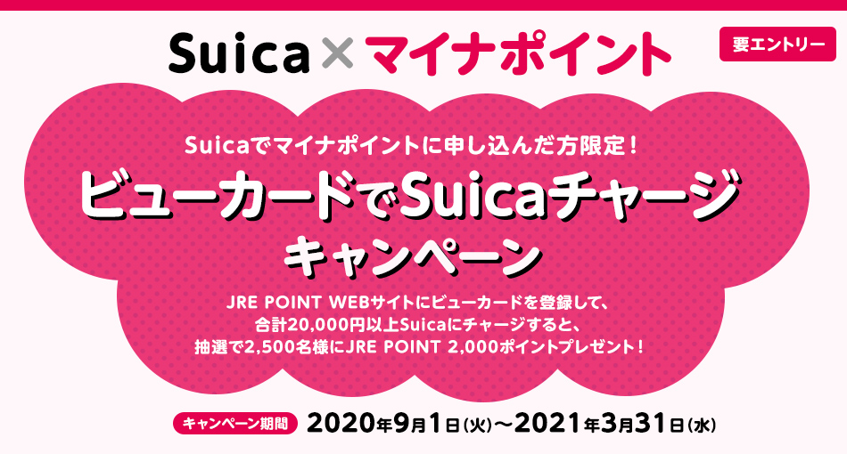 Suica×マイナポイント　要エントリー　Suicaでマイナポイントに申し込んだ方限定！　ビューカードでSuicaチャージキャンペーン　JRE POINT WEBサイトにビューカードを登録して、合計20,000円以上Suicaにチャージすると、抽選で2,500名様にJRE POINT 2,000ポイントプレゼント！　キャンペーン期間 2020年9月1日（火）～2021年3月31日（水）