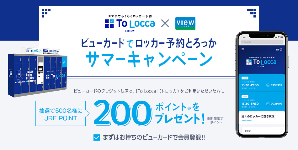 ビューカードでロッカー予約とろっか　サマーキャンペーン
　ビューカードのクレジット決済で、「ToLocca」（トロッカ）をご利用いただいた方に抽選で500名様にJRE POINT200ポイント※をプレゼント！ ※期間限定ポイント