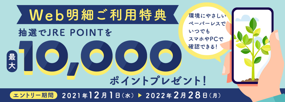 Web明細ご利用特典 抽選でJRE POINTを最大10,000ポイントプレゼント！ エントリー期間：2020年11月24日（火）～2021年2月28日（日）