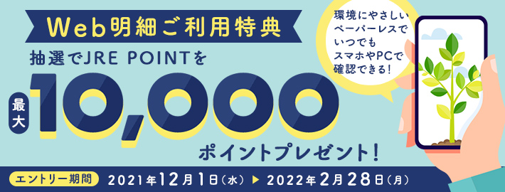 Web明細ご利用特典 抽選でJRE POINTを最大10,000ポイントプレゼント！ エントリー期間：2021年12月1日（水）～2022年2月28日（月）