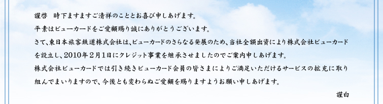 謹啓 時下ますますご清祥のこととお喜び申しあげます。平素はビューカードをご愛顧賜り誠にありがとうございます。さて、東日本旅客鉄道株式会社は、ビューカードのさらなる発展のため、当社全額出資により株式会社ビューカードを設立し、2010年2月1日にクレジット事業を継承させましたのでご案内申しあげます。株式会社ビューカードでは引き続きビューカード会員の皆さまによりご満足いただけるサービスの拡充に取り組んでまいりますので、今後とも変わらぬご愛顧を賜りますようお願い申しあげます。 謹白
