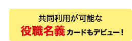 共同利用が可能な役職名義カードもデビュー！