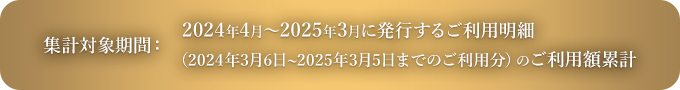 集計対象期間：2024年4月～2025年3月に発行するご利用明細（2024年3月6日～2025年3月5日までのご利用分）のご利用額累計