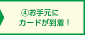 ④お手元にカードが到着！