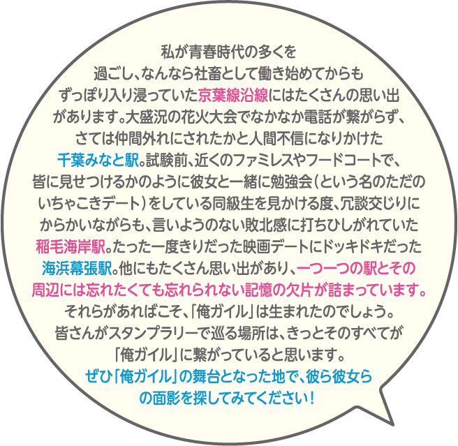 私が青春時代の多くを過ごし、なんなら社畜として働き始めてからもずっぽり入り浸っていた京葉線沿線にはたくさんの思い出があります。大盛況の花火大会でなかなか電話が繋がらず、さては仲間外れにされたかと人間不信になりかけた千葉みなと駅。試験前、近くのファミレスやフードコートで、皆に見せつけるかのように彼女と一緒に勉強会(という名のただのいちゃこきデート)をしている同級生を見かける度、冗談交じりにからかいながらも、言いようのない敗北感に打ちひしがれていた稲毛海岸駅。たった一度きりだった映画デートにドッキドキだった海浜幕張駅。他にもたくさん思い出があり、一つ一つの駅とその周辺には忘れたくても忘れられない記憶の欠片が詰まっています。それらがあればこそ、「俺ガイル」は生まれたのでしょう。皆さんがスタンプラリーで巡る場所は、きっとそのすべてが「俺ガイル」に繋がっていると思います。ぜひ「俺ガイル」の舞台となった地で、彼ら彼女らの面影を探してみてください!