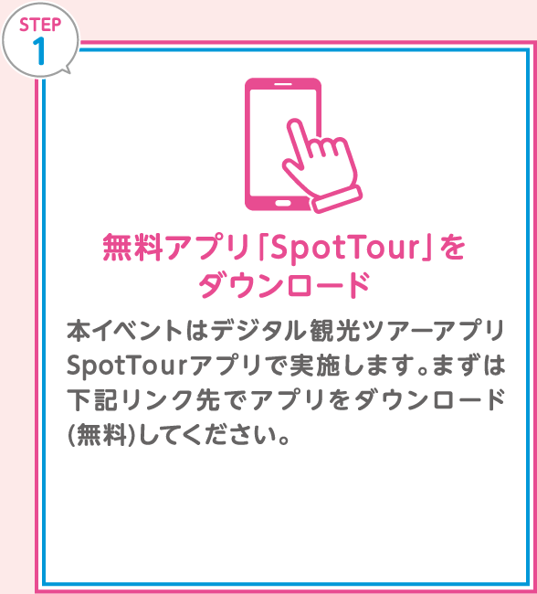 「STEP 1：無料アプリ「SpotTour」をダウンロード」本イベントはデジタル観光ツアーアプリSpotTourアプリで実施します。まずは下記リンク先でアプリをダウンロード(無料)してください。