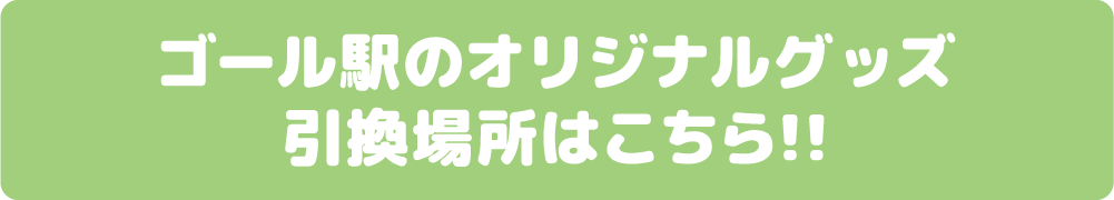 ゴール駅のオリジナルグッズ引換場所はこちら!!