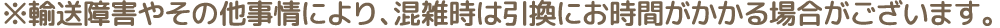 ※輸送障害やその他事情により、混雑時は引換にお時間がかかる場合がございます。