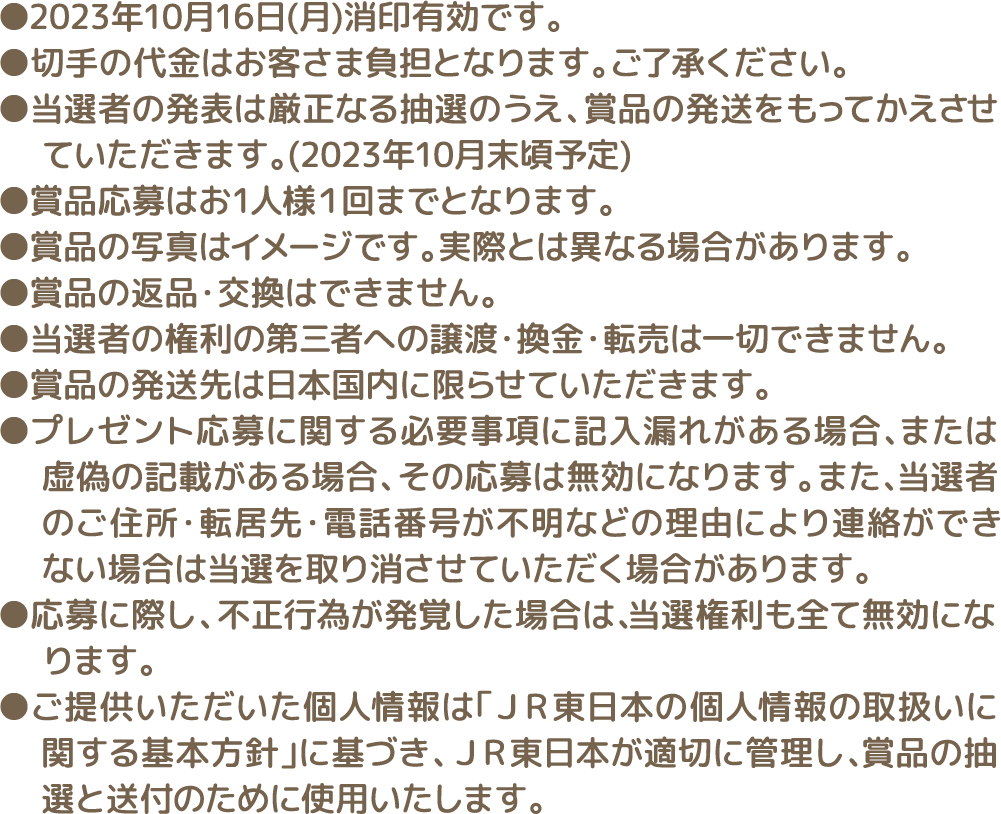 ●2023年10月16日(月)消印有効です。 ●切手の代金はお客さま負担となります。ご了承ください。●当選者の発表は厳正なる抽選のうえ、賞品の発送をもってかえさせていただきます。(2023年10月末頃予定) ●賞品応募はお1人様１回までとなります。 ●賞品の写真はイメージです。実際とは異なる場合があります。 ●賞品の返品・交換はできません。 ●当選者の権利の第三者への譲渡・換金・転売は一切できません。 ●賞品の発送先は日本国内に限らせていただきます。 ●プレゼント応募に関する必要事項に記入漏れがある場合、または虚偽の記載がある場合、その応募は無効になります。また、当選者のご住所・転居先・電話番号が不明などの理由により連絡ができない場合は当選を取り消させていただく場合があります。 ●応募に際し、不正行為が発覚した場合は、当選権利も全て無効になります。 ●ご提供いただいた個人情報は「JR東日本の個人情報の取扱いに関する基本方針」に基づき、JR東日本が適切に管理し、賞品の抽選と送付のために使用いたします。