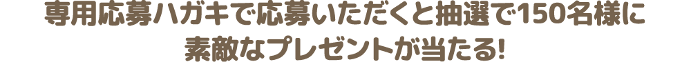 専用応募ハガキで応募いただくと抽選で150名様に素敵なプレゼントが当たる!