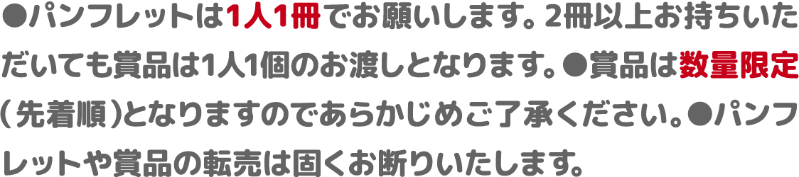 ●パンフレットは1人1冊でお願いします。2冊以上お持ちいた
だいても賞品は1人1個のお渡しとなります。 ●賞品は数量限定（先着順）となりますのであらかじめご了承ください ●パンフレットや賞品の転売は固くお断りいたします。