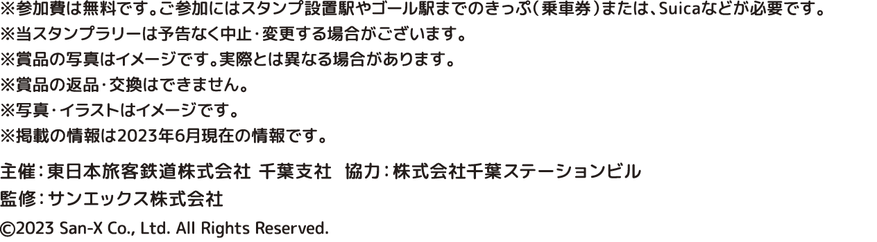 ※参加費は無料です。ご参加にはスタンプ設置駅やゴール駅までのきっぷ（乗車券）または、Suicaなどが必要です。 ※当スタンプラリーは予告なく中止・変更する場合がございます。 ※賞品の写真はイメージです。実際とは異なる場合があります。 ※賞品の返品・交換はできません。 ※写真・イラストはイメージです。 ※掲載の情報は2023年6月現在の情報です。
 主催：東日本旅客鉄道株式会社 千葉支社　協力：株式会社千葉ステーションビル  監修：サンエックス株式会社　©2023 San-X Co., Ltd. All Rights Reserved. 