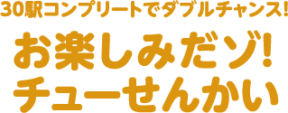 30駅コンプリートでダブルチャンス！お楽しみだゾ！チューせんかい