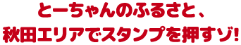 とーちゃんのふるさと、秋田エリアでスタンプを押すゾ！