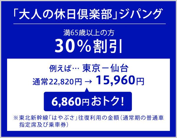 「大人の休日倶楽部」ジパング 満65歳以上の方 30％割引 例えば、東京から仙台 通常22,820円が15,960円で6,860円おトク！※東北新幹線「はやぶさ」往復利用の金額（通常期の普通車指定席及び乗車券）