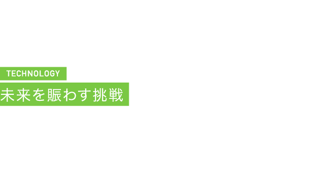 TECHNOLOGY 未来を賑わす挑戦