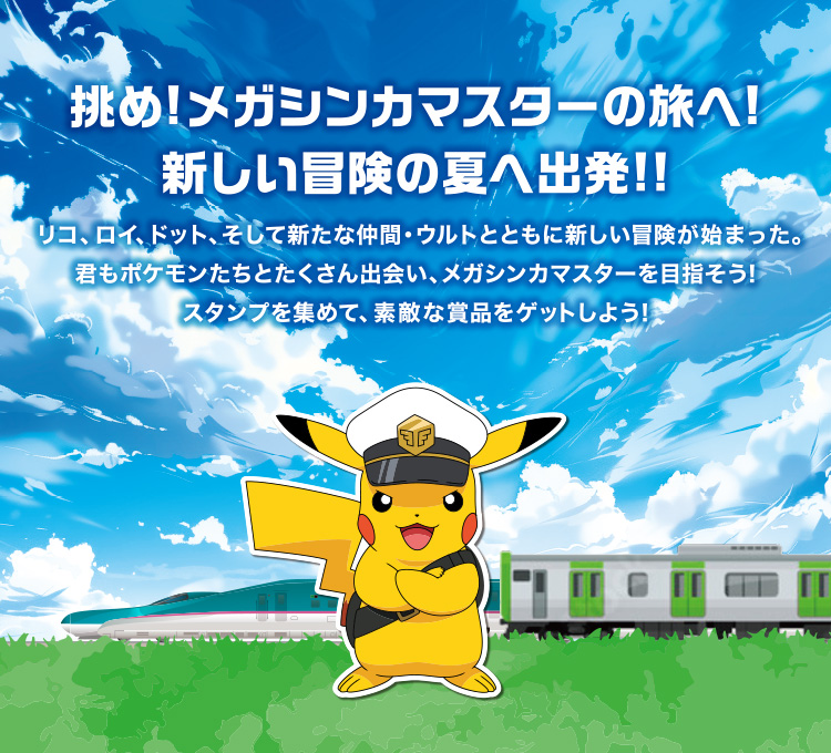 挑め！メガシンカマスターの旅へ！新しい冒険の夏へ出発！！リコ、ロイ、ドット、そして新たな仲間・ウルトとともに新しい冒険が始まった。君もポケモンたちとたくさん出会い、メガシンカマスターを目指そう！スタンプを集めて、素敵な賞品をゲットしよう！