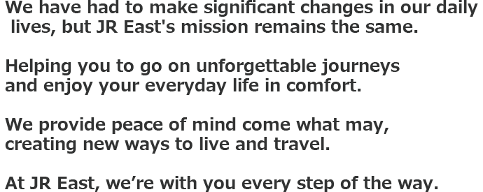 We have had to make significant changes in our daily lives, but JR East's mission remains the same. Helping you to go on unforgettable journeys and enjoy your everyday life in comfort. We provide peace of mind come what may, creating new ways to live and travel. At JR East, we’re with you every step of the way.