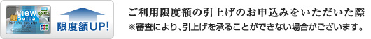 ご利用限度額の引上げのお申込みをいただいた際 ※審査により、引上げを承ることができない場合がございます。