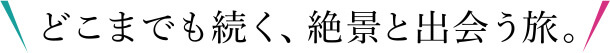 どこまでも続く、絶景と出会う旅。