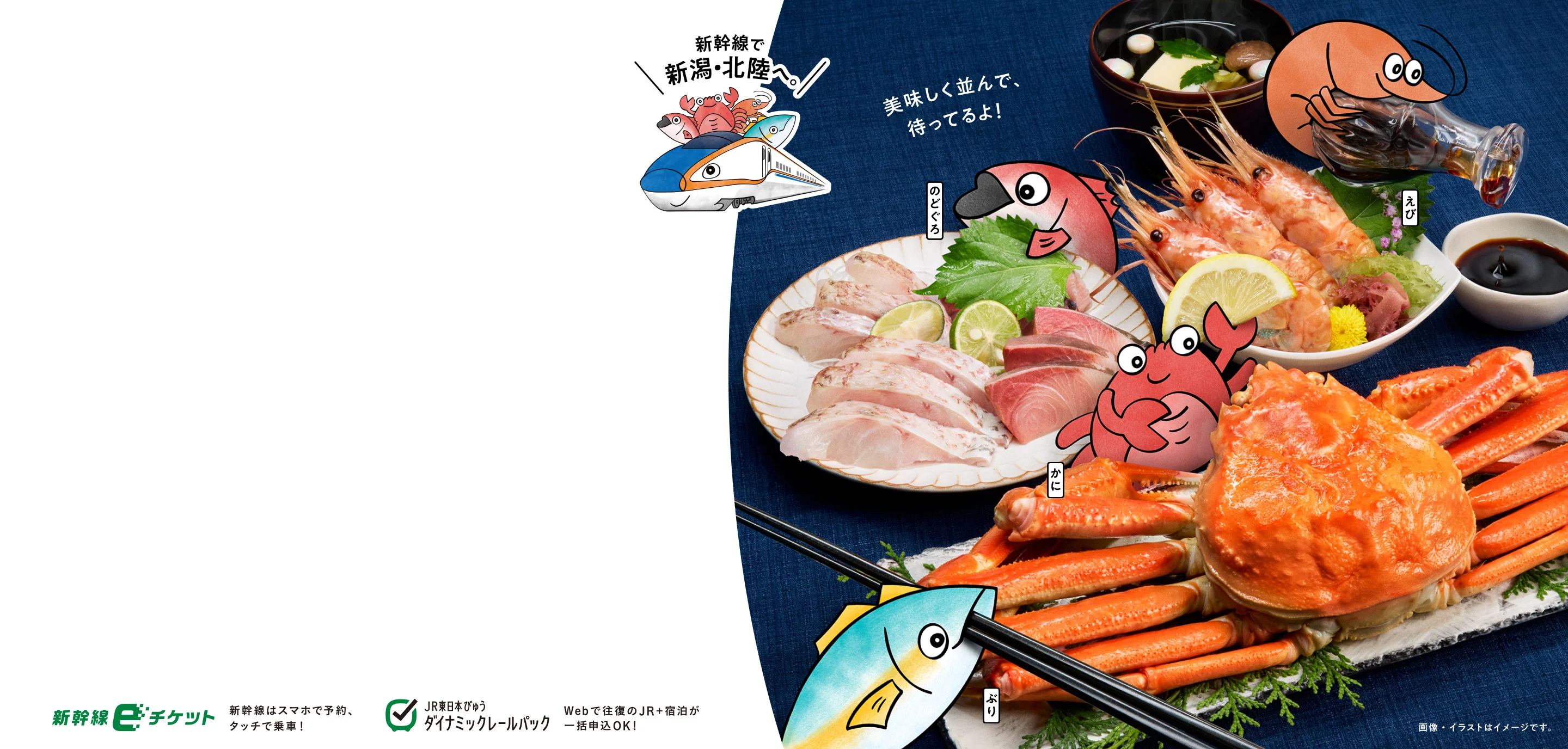 行きたい食べたい日本海！新幹線で新潟・北陸へ。美味しく並んで、待ってるよ！のどぐろ えび かに ぶり 新幹線eチケット 新幹線はスマホで予約、タッチで乗車！ JR東日本びゅう ダイナミックレールパック Webで往復のJR ＋ 宿泊が一括申込OK！ 画像・イラストはイメージです。