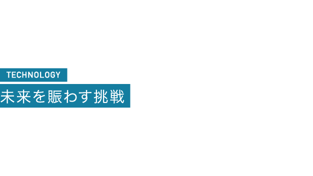 TECHNOLOGY 未来を賑わす挑戦