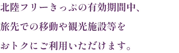 北陸フリーきっぷの有効期間中、旅先での移動や観光施設等をおトクにご利用いただけます。