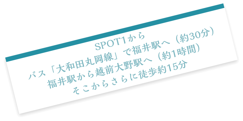 SPOT1からバス「大和田丸岡線」で福井駅へ（約30分）福井駅から越前大野駅へ（約1時間）そこからさらに徒歩約15分
