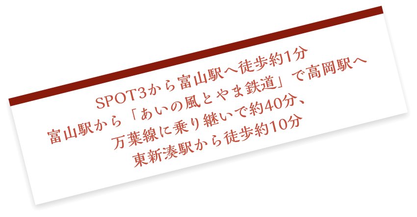 SPOT3から 富山駅へ徒歩約1分 富山駅から「あいの風とやま鉄道」で高岡駅へ 万葉線に乗り継いで約40分、東新湊駅から徒歩約10分