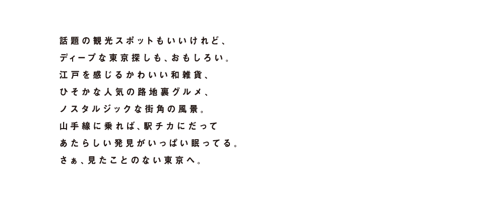 話題の観光スポットもいいけれど、ディープな東京探しも、おもしろい。江戸を感じるかわいい和雑貨、ひそかな人気の路地裏グルメ、ノスタルジックな街角の風景。山手線に乗れば、駅チカにだってあたらしい発見がいっぱい眠ってる。さぁ、見たことのない東京へ。
