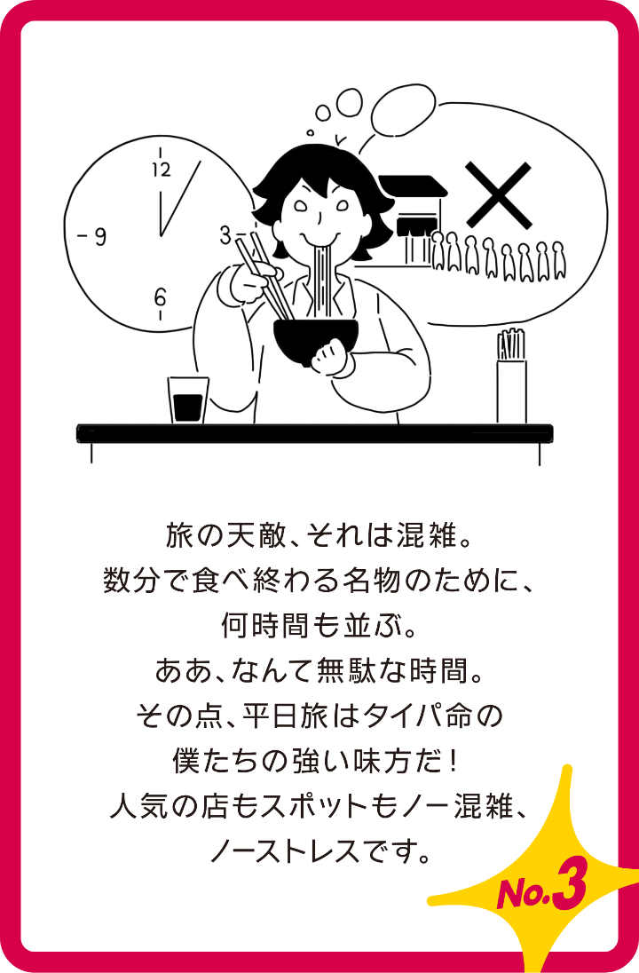 旅の天敵、それは混雑。数分で食べ終わる名物のために、何時間も並ぶ。ああ、なんて無駄な時間。その点平日旅はタイパ命の僕たちの強い味方だ!人気の店もスポットもノー混雑、ノーストレスです。